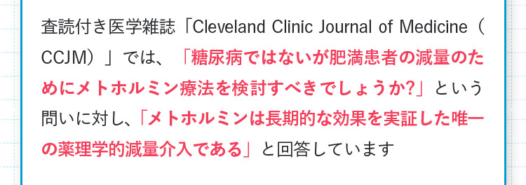 査読付き医学雑誌「ClevelandClinicJournalofMedicine(CCJM)」では、「糖尿病ではないが肥満患者の減量のためにメトホルミン療法を検討すべきでしょうか?」という問いに対し、「メトホルミンは長期的な効果を実証した唯一の薬理学的減量介入である」と回答しています