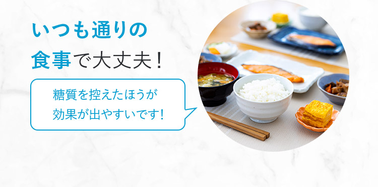 いつも通りの食事で大丈夫! 糖質を控えたほうが効果が出やすいです!