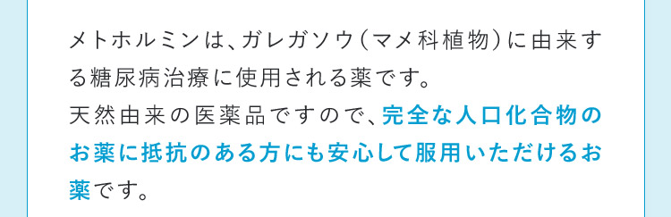 メトホルミンは、ガレガソウ(マメ科植物)に由来する糖尿病治療に使用される薬です。天然由来の医薬品ですので、完全な人口化合物のお薬に抵抗のある方にも安心して服用いただけるお薬です。