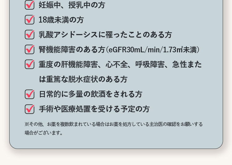 妊娠中、授乳中の方 18歳未満の方 乳酸アシドーシスに罹ったことある方 腎機能障害のある方(eGFR30mL/min/1.73m2未満) 重度の肝機能障害、心不全、呼吸障害、急性または重篤な脱水症状のある方 日常的に多量の飲酒をされる方 手術や医療処置を受ける予定の方 ※その他、お薬を複数飲まれている場合はお薬を処方している主治医の確認をお願いする場合がございます。